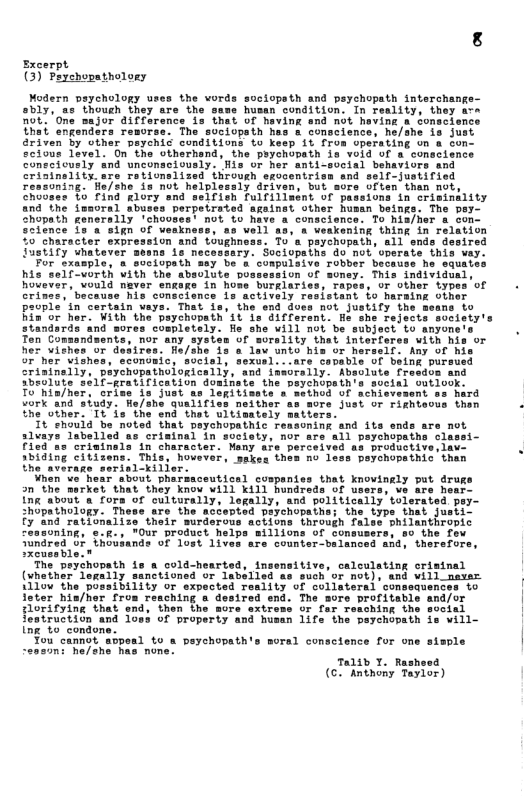 Sxcerpt (3) Peychopatholony Modern prychology uses the vords sociopsth and paychopath interchang obly, as though they are i1 husen condition. In reality, they not. ’One sajor difference la that of having end not heving o sonscience thei engendars remorse. The suciopsth has & conscience, he/she 1s just Griven by other peychis conditions to keep it fron operating on & con scious level. On the otherhand, the peychopath is void of a conscience conecicusly and unconscicusly. His or her anti-social behaviors and criainality are rationslized through sgocentrisa and self-justified soning. Hle/she 1s not helplesaly driven, but sore often than mot, rated againet other husan beinge. conscience. To hisher a con- 20 well 19, a veakening thing in relation 50 Character sxpression and toughness. To’a prychopath, sl snds desired Justify whatever means is necessary. Sociopaths do not’vperate this vay. For axasplo, & suciopsth say be a conpulaive robber his self-vorth vith the absolute po hovever, vould naver engage in hom Crinac, bacause his conscisnce is actively rasistant fo harsing oiner pavple’in certain vays. That is, the end docs not Justify the Bia or her. With the piychopath’1tls different. e reject: Any of his 7 her vishes, sconomic, social, sexvsl...are capable of being pursued crininelly, peychopathologically, snd iasorslly. Absolute freedos and Sbeolute 201f-gratification doalnete the peychupathe social outlook. To’hin/her, crime s just as legitisate s sethod of achievement ss hard vork and siudy. He/she qualifiss neither as more just or rightecus then the other: Tt is the end thet ultisately satiers Tt ehould be noted that peychopathic reasoning and its ends are not slvays labelled ss criminal in society, nor ars all psychopaths clas Tied ss oriminels in character. roductive, lav. 2biding citizens. Thil ‘Deychopathic’ than the average serisl-kil When’va hear sbout pharsaceutical cospenies that kn an the market that they knou will K1l hundreds of ing about a fors of culturally, legally, and politically tolerated pey- shopathology. These are the accepted peychopathe; the typs that justi. fy and rationalize their murderous actions through false ohilanthropic 2oning, o.g., "Our product helps millions of consusers, so the fo Tondred 8 (h0uiands of lost 1iven are counter-balsnced aad, therefors, The peychopath 1o @ cold-hearted, insensitive (vhether logaily sanctioned or labelled as such or not), and will naver 1110w the possibility or expected reslity of collateral consequences to loter hia/hor from reaching end. The roritable florifying that end, then the xtress or far resching the featruction g to condone. caloulating criatnal a 1083 of property and husan life the peychopath soral consctence for one Talib T. Rash (e Ratnony Foyion)